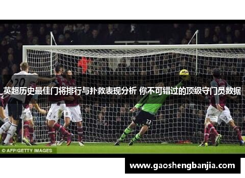英超历史最佳门将排行与扑救表现分析 你不可错过的顶级守门员数据